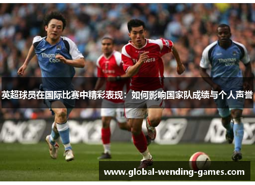 英超球员在国际比赛中精彩表现:如何影响国家队成绩与个人声誉 英超球员在国际比赛中精彩表现:如何影响国家队成绩与个人声誉