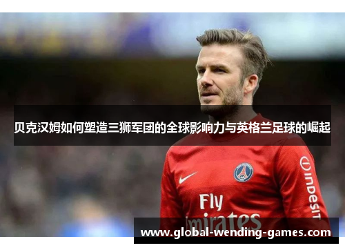 贝克汉姆如何塑造三狮军团的全球影响力与英格兰足球的崛起 贝克汉姆如何塑造三狮军团的全球影响力与英格兰足球的崛起