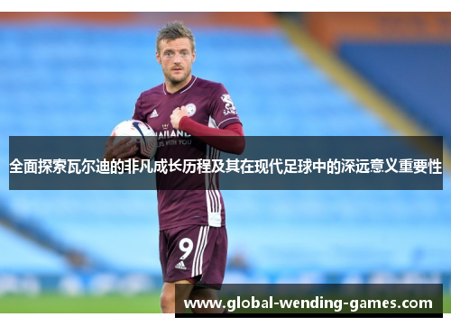 全面探索瓦尔迪的非凡成长历程及其在现代足球中的深远意义重要性