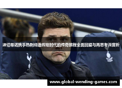 波切蒂诺携手热刺缔造辉煌时代的传奇旅程全面回望与再思考深度析 波切蒂诺携手热刺缔造辉煌时代的传奇旅程全面回望与再思考深度析