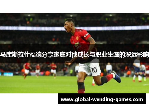 马库斯拉什福德分享家庭对他成长与职业生涯的深远影响