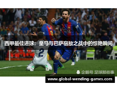 西甲最佳进球：皇马与巴萨宿敌之战中的惊艳瞬间
