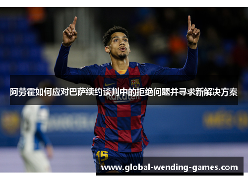阿劳霍如何应对巴萨续约谈判中的拒绝问题并寻求新解决方案