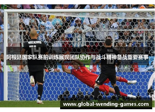 阿根廷国家队赛前训练展现团队协作与战斗精神备战重要赛事