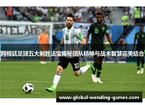 阿根廷足球五大制胜法宝揭秘团队精神与战术智慧完美结合 阿根廷足球五大制胜法宝揭秘团队精神与战术智慧完美结合