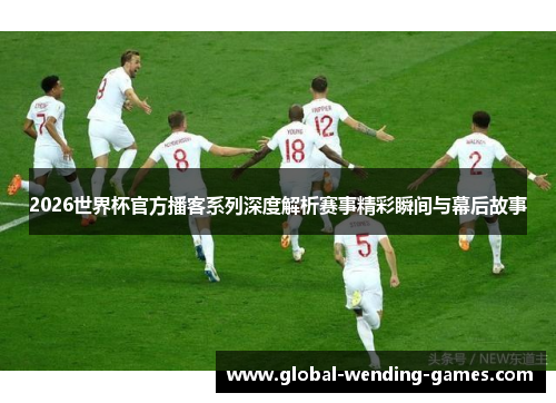 2026世界杯官方播客系列深度解析赛事精彩瞬间与幕后故事