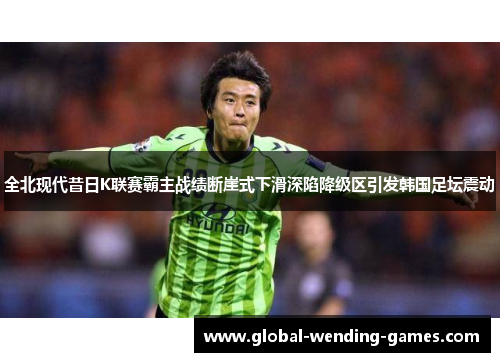 全北现代昔日K联赛霸主战绩断崖式下滑深陷降级区引发韩国足坛震动